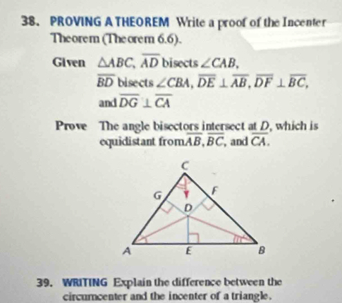 PROVING A THEOREM Write a proof of the Incenter
Theorem (Theorem 6.6).
Given △ ABC,overline AD bisects ∠ CAB,
overline BD bisects ∠ CBA,overline DE⊥ overline AB,overline DF⊥ overline BC,
and overline DG⊥ overline CA
Prove The angle bisectors intersect at D, which is
equidistant from overline AB,overline BC , and overline CA.
39. WRITING Explain the difference between the
circumcenter and the incenter of a triangle.