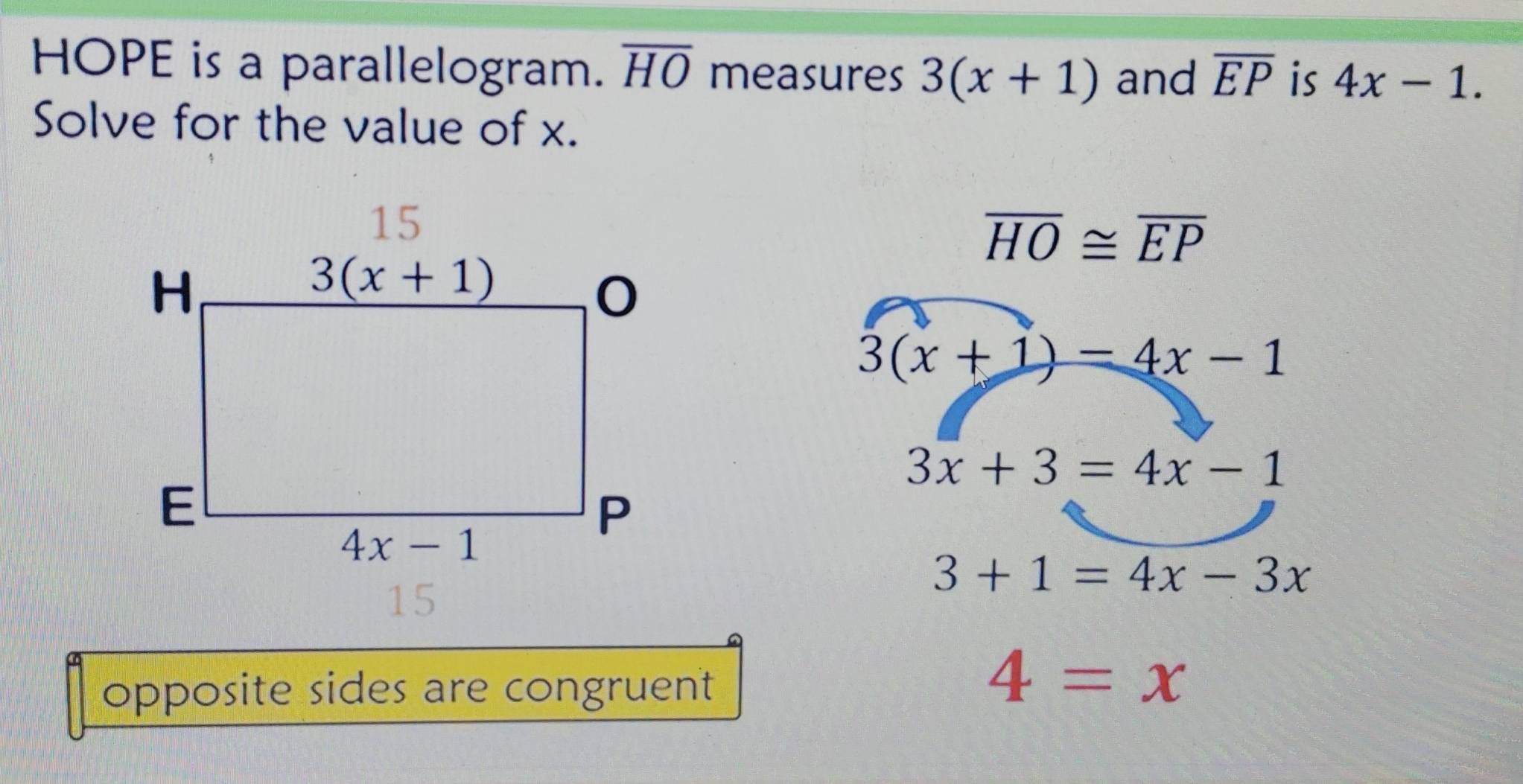 HOPE is a parallelogram. overline HO measures 3(x+1) and overline EP is 4x-1.
Solve for the value of x.
overline HO≌ overline EP
3(x+1)-4x-1
3x+3=4x-1
3+1=4x-3x
opposite sides are congruent
4=x