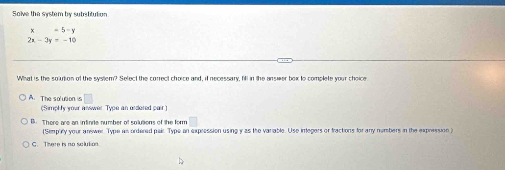 Solve the system by substitution
x=5-y
2x-3y=-10
What is the solution of the system? Select the correct choice and, if necessary, fill in the answer box to complete your choice.
A. The solution is □ 
(Simplify your answer Type an ordered pair)
B. There are an infinite number of solutions of the form □
(Simplify your answer. Type an ordered pair. Type an expression using y as the variable. Use integers or fractions for any numbers in the expression )
C. There is no solution