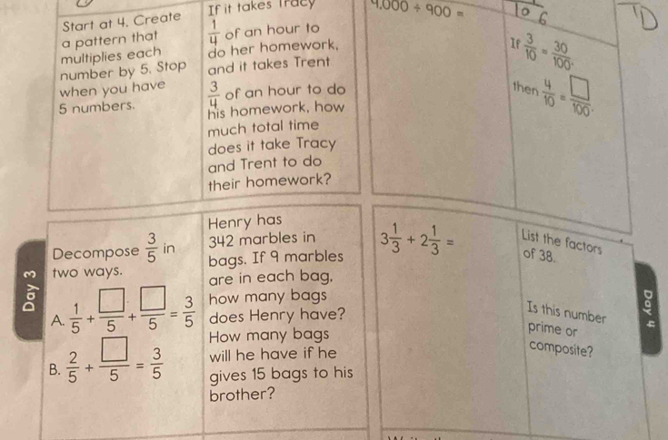 Start at 4. Create 
If it takes tracy 9,000/ 900=
I  3/10 = 30/100 . 
multiplies each a pattern that  1/4  of an hour to 
do her homework. 
when you have number by 5. Stop and it takes Trent
5 numbers.  3/4  of an hour to do 
then  4/10 = □ /100 . 
his homework, how 
much total time 
does it take Tracy 
and Trent to do 
their homework? 
Henry has 
Decompose  3/5  in 342 marbles in 3 1/3 +2 1/3 = List the factors of 38. 
bags. If 9 marbles 
two ways. are in each bag. 
how many bags 
A.  1/5 + □ /5 + □ /5 = 3/5  does Henry have? 
Is this number 
。 
How many bags 
prime or 
will he have if he 
composite? 
B.  2/5 + □ /5 = 3/5  gives 15 bags to his 
brother?