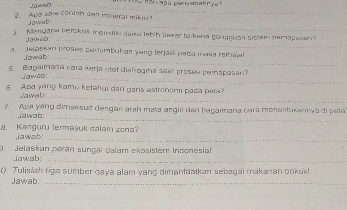 Jawab:_ 
TBC dan apa penyebabnya? 
2. Apa saja contoh dari mineral mikro? 
Jawab:_ 
3. Mengapa perokok memiliki risiko lebih besar terkena gangguan sistem pernapasan? 
Jawab:_ 
4. Jelaskan proses pertumbuhan yang terjadi pada masa remaja! 
Jawab:_ 
5. Bagaimana cara kerja otot diafragma saat proses pernapasan? 
Jawab:_ 
6. Apa yang kamu ketahui dari garis astronomi pada peta? 
Jawab:_ 
7. Apa yang dimaksud dengan arah mata angin dan bagaimana cara menentukannya di peta 
Jawab:_ 
8. Kanguru termasuk dalam zona? 
Jawab:_ 
9. Jelaskan peran sungai dalam ekosistem Indonesia! 
Jawab:_ 
0. Tulislah tiga sumber daya alam yang dimanfaatkan sebagai makanan pokok! 
Jawab:_