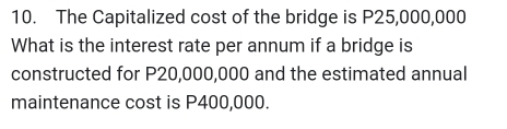 The Capitalized cost of the bridge is P25,000,000
What is the interest rate per annum if a bridge is 
constructed for P20,000,000 and the estimated annual 
maintenance cost is P400,000.