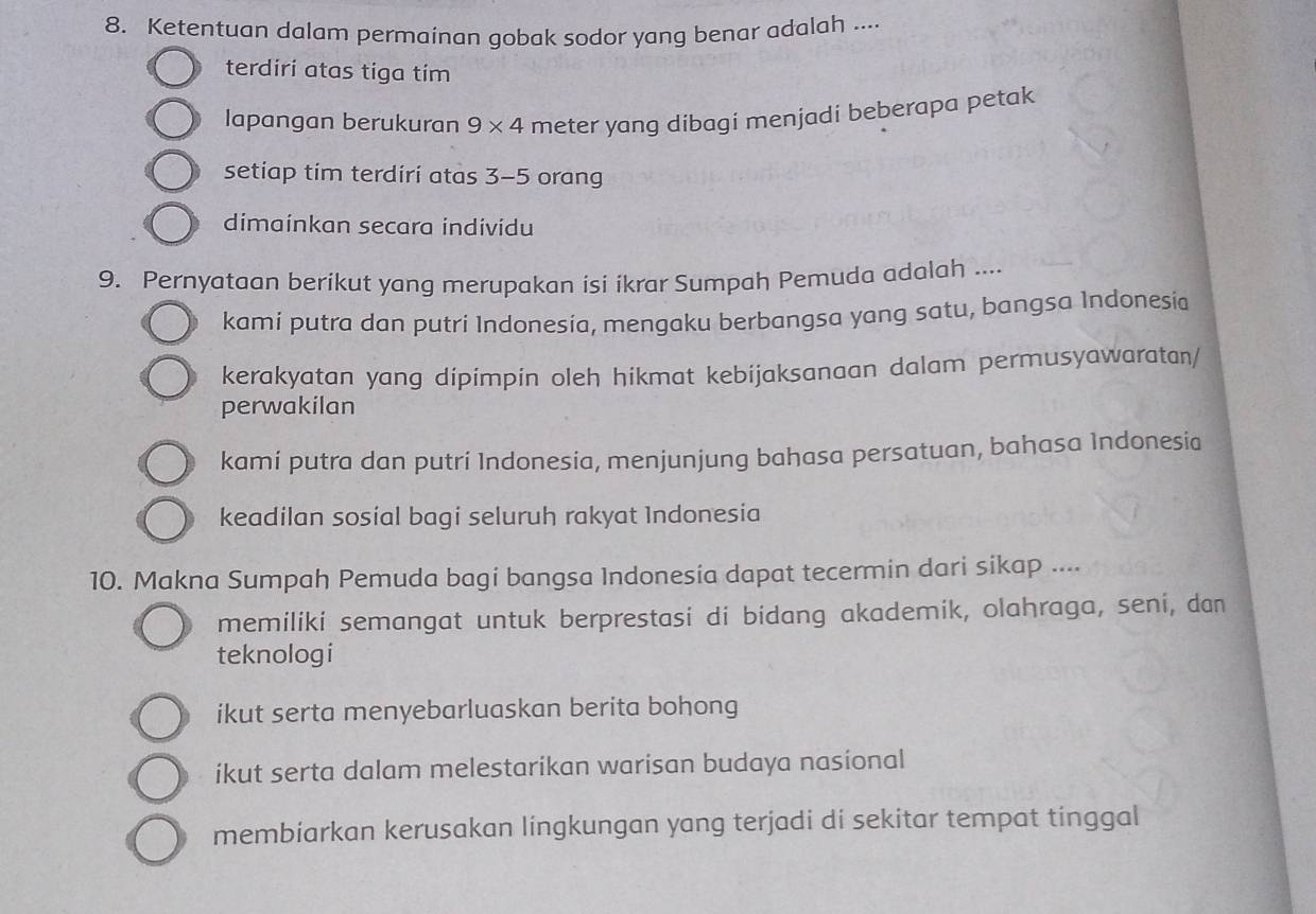 Ketentuan dalam permainan gobak sodor yang benar adalah ....
terdiri atas tiga tim
lapangan berukuran 9* 4 meter yang dibagi menjadi beberapa petak
setiap tim terdiri atas 3-5 orang
dimainkan secara individu
9. Pernyataan berikut yang merupakan isi ikrar Sumpah Pemuda adalah ....
kami putra dan putri Indonesia, mengaku berbangsa yang satu, bangsa Indonesia
kerakyatan yang dipimpin oleh hikmat kebijaksanaan dalam permusyawaratan/
perwakilan
kamí putra dan putri Indonesia, menjunjung bahasa persatuan, bahasa Indonesia
keadilan sosial bagi seluruh rakyat Indonesia
10. Makna Sumpah Pemuda bagi bangsa Indonesia dapat tecermin dari sikap ....
memiliki semangat untuk berprestasi di bidang akademik, olahraga, seni, dan
teknologi
ikut serta menyebarluaskan berita bohong
ikut serta dalam melestarikan warisan budaya nasional
membiarkan kerusakan lingkungan yang terjadi di sekitar tempat tinggal