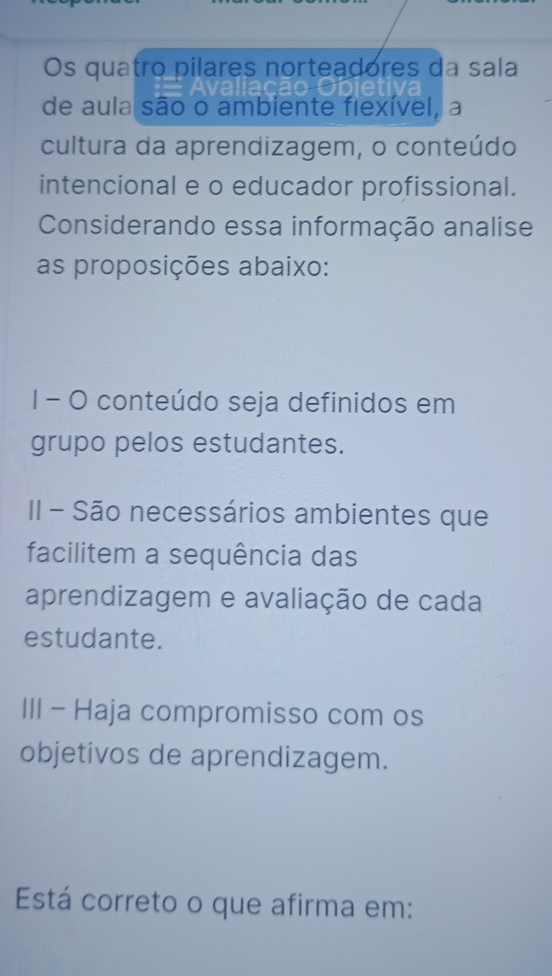 Os quatro pilares norteadores da sala 
de aula são o ambiente fiexível, a 
cultura da aprendizagem, o conteúdo 
intencional e o educador profissional. 
Considerando essa informação analise 
as proposições abaixo: 
I - O conteúdo seja definidos em 
grupo pelos estudantes. 
II - São necessários ambientes que 
facilitem a sequência das 
aprendizagem e avaliação de cada 
estudante. 
III - Haja compromisso com os 
objetivos de aprendizagem. 
Está correto o que afirma em: