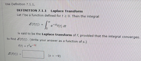 Use Definition 7.1.1, 
DEFINITION 7.1.1 Laplace Transform 
Let f be a function defined for t≥ 0. Then the integral
X(f(t) =∈t _0^((∈fty)e^-st)f(t)dt
is said to be the Laplace transform of f, provided that the integral converges. 
to find X f(t). (Write your answer as a function of s.)
f(t)=t^2e^(-9t)
x f(t) =□ (s>-9)