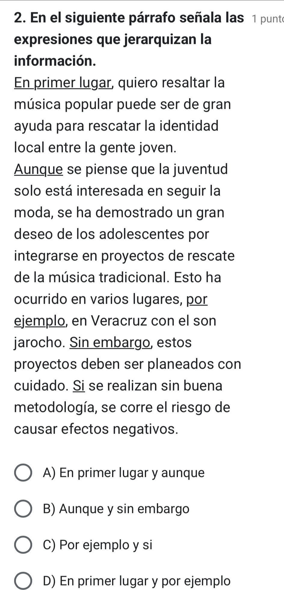 En el siguiente párrafo señala las 1 punte
expresiones que jerarquizan la
información.
En primer lugar, quiero resaltar la
música popular puede ser de gran
ayuda para rescatar la identidad
local entre la gente joven.
Aunque se piense que la juventud
solo está interesada en seguir la
moda, se ha demostrado un gran
deseo de los adolescentes por
integrarse en proyectos de rescate
de la música tradicional. Esto ha
ocurrido en varios lugares, por
ejemplo, en Veracruz con el son
jarocho. Sin embargo, estos
proyectos deben ser planeados con
cuidado. Si se realizan sin buena
metodología, se corre el riesgo de
causar efectos negativos.
A) En primer lugar y aunque
B) Aunque y sin embargo
C) Por ejemplo y si
D) En primer lugar y por ejemplo