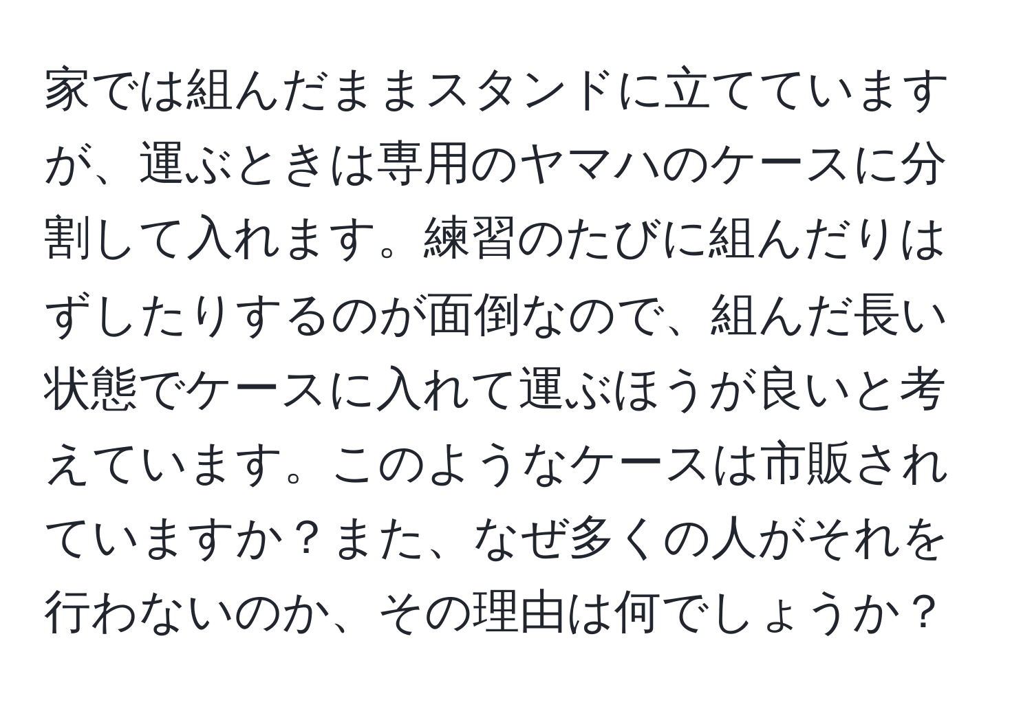 家では組んだままスタンドに立てていますが、運ぶときは専用のヤマハのケースに分割して入れます。練習のたびに組んだりはずしたりするのが面倒なので、組んだ長い状態でケースに入れて運ぶほうが良いと考えています。このようなケースは市販されていますか？また、なぜ多くの人がそれを行わないのか、その理由は何でしょうか？