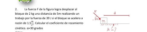 La fuerza F de la figura logra desplazar al 
bloque de 2 kg una distancia de 5m realizando un 
trabajo por la fuerza de 39 J si el bloque se acelera a 
razón de 1.5 m/s^2 . Calcular el coeficiente de rozamiento 
cinético. alpha =30 grados