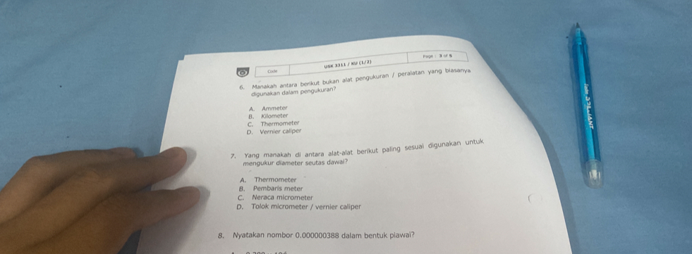 Page: 3 of S
Cade USK 3311 / KU (1/2)
6. Manakah antara berikut bukan alat pengukuran / peralatan yang biasanya
digunakan dalam pengukuran?
A. Ammeter
B. Kilometer
C. Thermometer
D. Vernier caliper
7. Yang manakah di antara alat-alat berikut paling sesuai digunakan untuk
mengukur diameter seutas dawai?
A. Thermometer
8. Pembaris meter
C. Neraca micrometer
D. Tolok micrometer / vernier caliper
8. Nyatakan nombor 0.000000388 dalam bentuk piawai?