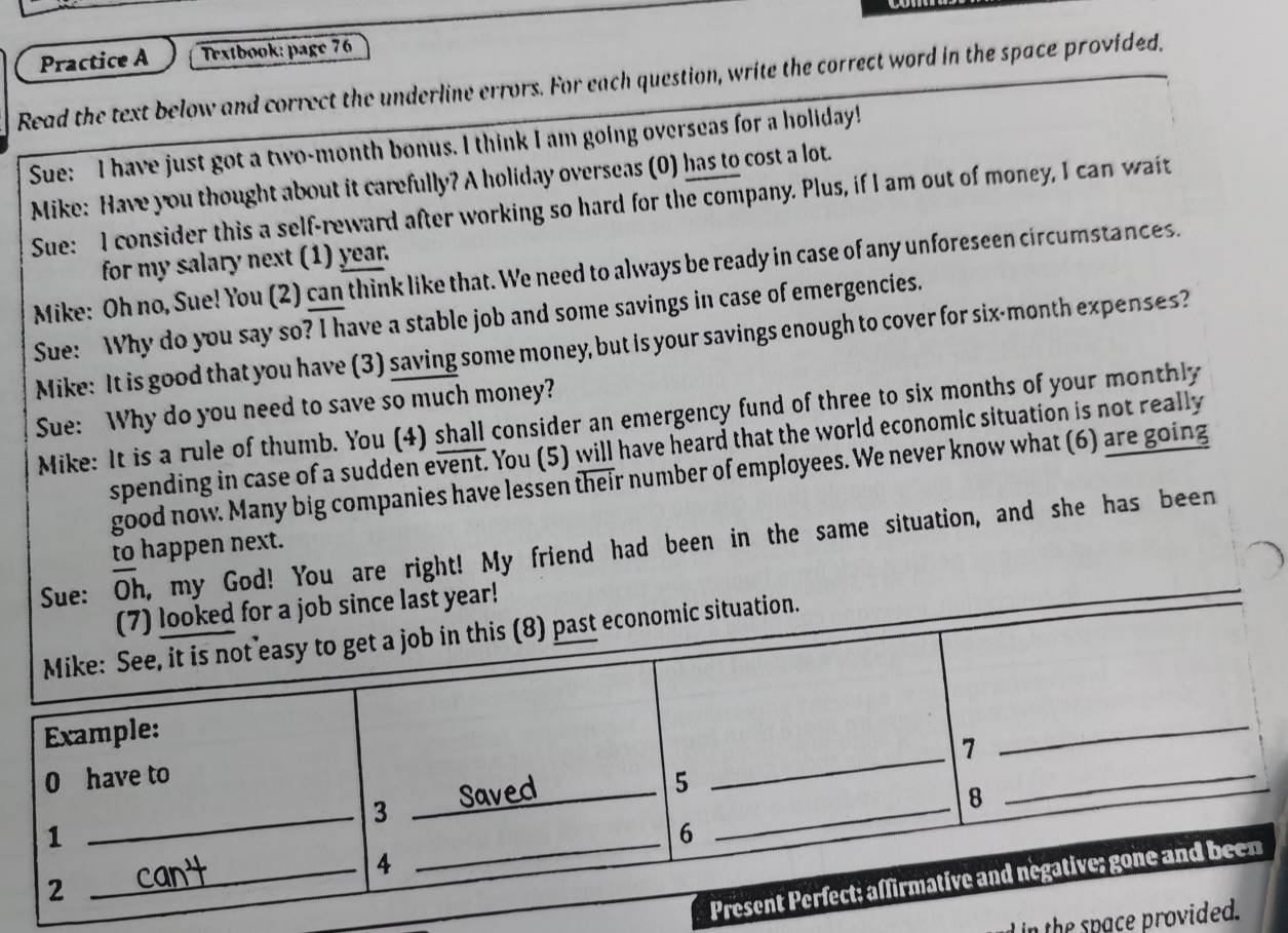 Practice A Trxtbook: page 76 
Read the text below and correct the underline errors. For each question, write the correct word in the space provided, 
Sue: I have just got a two-month bonus. I think I am going overseas for a holiday! 
Mike: Have you thought about it carefully? A holiday overseas (0) has to cost a lot. 
Sue: I consider this a self-reward after working so hard for the company. Plus, if I am out of money, I can wait 
for my salary next (1) year. 
Mike: Oh no, Sue! You (2) can think like that. We need to always be ready in case of any unforeseen circumstances. 
Sue: Why do you say so? I have a stable job and some savings in case of emergencies. 
Mike: It is good that you have (3) saving some money, but is your savings enough to cover for six-month expenses? 
Sue: Why do you need to save so much money? 
Mike: It is a rule of thumb. You (4) shall consider an emergency fund of three to six months of your monthly 
spending in case of a sudden event. You (5) will have heard that the world economic situation is not really 
good now. Many big companies have lessen their number of employees. We never know what (6) are going 
to happen next. 
Sue: Oh, my God! You are right! My friend had been in the same situation, and she has been 
ast year! 
n the space prov