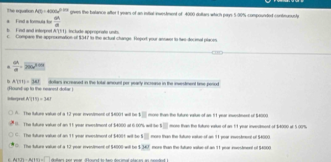 The equation A(t)=4000e^(0.05t) gives the balance after t years of an initial investment of 4000 dollars which pays 5.00% compounded continuously
a Find a formula for  dA/dt 
b. Find and interpret A'(11) Include appropriate units
c. Compare the approximation of $347 to the actual change. Report your answer to two decimal places
a  dA/dt =200e^(0.05t)
b A'(11)=347 dollars increased in the total amount per yearly increase in the investment time period
(Round up to the nearest dollar )
Interpret A'(11)=347
A. The future value of a 12 year investment of $4001 will be s□ more than the future value of an 11 year investment of $4000.
B. The future value of an 11 year investment of $4000 at 6.00% will be s□ more than the future value of an 11 year investment of $4000 at 5 00%
C. The future value of an 11 year investment of $4001 will be s□ more than the future value of an 11 year investment of $4000
D. The future value of a 12 year investment of $4000 will be $347 more than the future value of an 11 year investment of $4000.
C A(12)-A(11)=□ dollars nor vear (Round to two decimal nfaces as needed )