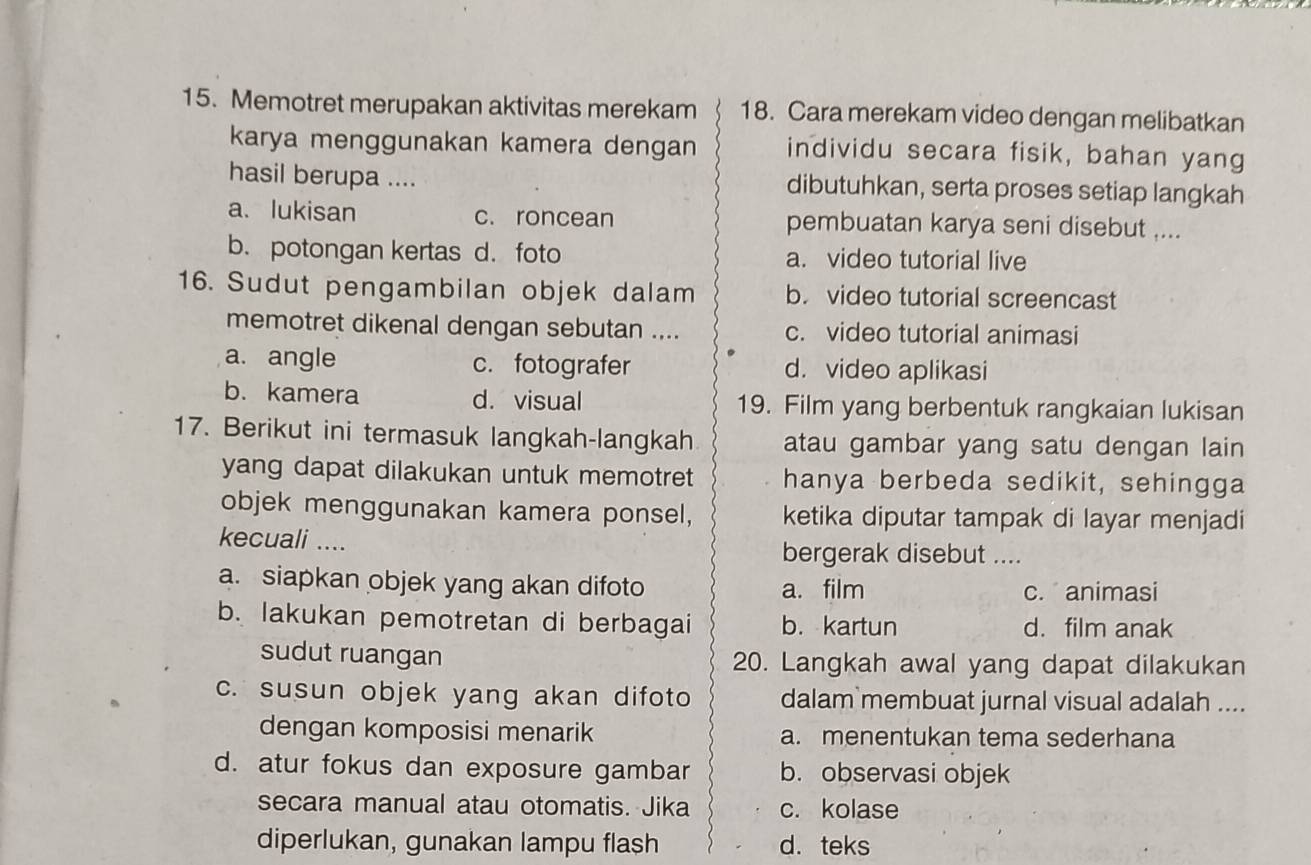 Memotret merupakan aktivitas merekam 18. Cara merekam video dengan melibatkan
karya menggunakan kamera dengan individu secara fisik, bahan yang
hasil berupa .... dibutuhkan, serta proses setiap langkah
a. lukisan c. roncean pembuatan karya seni disebut ....
b. potongan kertas d. foto a. video tutorial live
16. Sudut pengambilan objek dalam b. video tutorial screencast
memotret dikenal dengan sebutan .... c. video tutorial animasi
a. angle c. fotografer d. video aplikasi
b. kamera d. visual 19. Film yang berbentuk rangkaian lukisan
17. Berikut ini termasuk langkah-langkah atau gambar yang satu dengan lain
yang dapat dilakukan untuk memotret hanya berbeda sedikit, sehingga
objek menggunakan kamera ponsel, ketika diputar tampak di layar menjadi
kecuali .... bergerak disebut ....
a. siapkan objek yang akan difoto a. film
c. animasi
b. lakukan pemotretan di berbagai b. kartun d. film anak
sudut ruangan 20. Langkah awal yang dapat dilakukan
c. susun objek yang akan difoto dalam membuat jurnal visual adalah ....
dengan komposisi menarik a. menentukan tema sederhana
d. atur fokus dan exposure gambar b. observasi objek
secara manual atau otomatis. Jika c. kolase
diperlukan, gunakan lampu flash d. teks