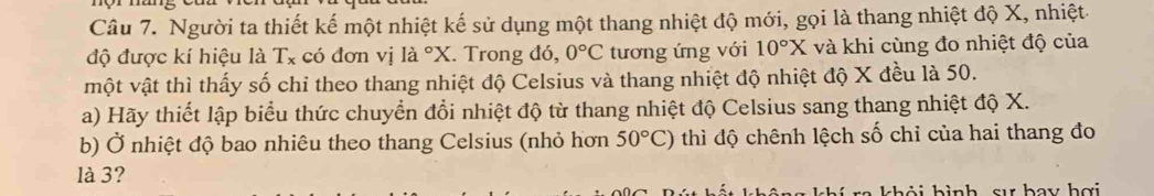 Người ta thiết kế một nhiệt kế sử dụng một thang nhiệt độ mới, gọi là thang nhiệt độ X, nhiệt 
độ được kí hiệu là T_x có đơn vị là ^circ X. Trong đó, 0°C tương ứng với 10°X và khi cùng đo nhiệt độ của 
một vật thì thấy số chỉ theo thang nhiệt độ Celsius và thang nhiệt độ nhiệt độ X đều là 50. 
a) Hãy thiết lập biểu thức chuyển đổi nhiệt độ từ thang nhiệt độ Celsius sang thang nhiệt độ X. 
b) Ở nhiệt độ bao nhiêu theo thang Celsius (nhỏ hơn 50°C) thì độ chênh lệch số chỉ của hai thang đo 
là 3? 
b ả i h ì nh sự bay hợi