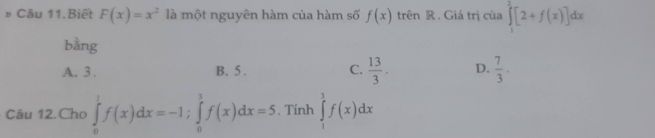 Câu 11.Biết F(x)=x^2 là một nguyên hàm của hàm số f(x) trên R . Giá trị của ∈tlimits _1^(2[2+f(x)]dx
bằng
A. 3. B. 5. C. frac 13)3. D.  7/3 . 
Câu 12.Cho ∈tlimits _0^1f(x)dx=-1; ∈tlimits _0^3f(x)dx=5 , Tính ∈tlimits _1^3f(x)dx