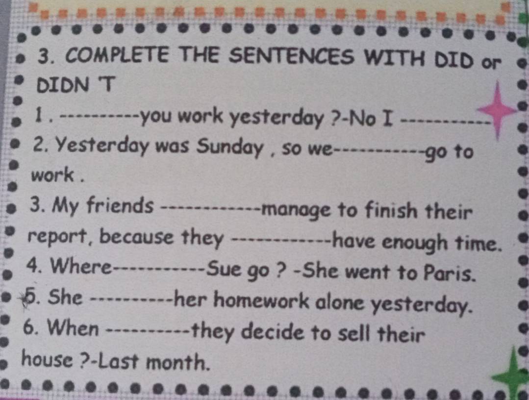 COMPLETE THE SENTENCES WITH DID or 
DIDN 'T 
1 . ----------you work yesterday ?-No I_ 
2. Yesterday was Sunday , so we_ --------go to 
work . 
3. My friends _manage to finish their 
report, because they _have enough time. 
4. Where_ Sue go ? -She went to Paris. 
5. She _her homework alone yesterday. 
6. When _they decide to sell their 
house ?-Last month.