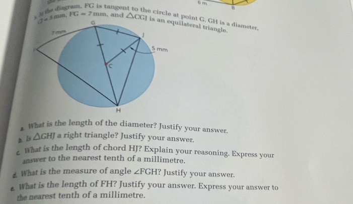 6 m
tanger B 
circle at point G. GH is a diameter.
d=5mm. FG=7mm , and △ CGI ilateral triangle. 
1 What is the length of the diameter? Justify your answer. 
h ls △ GHJ a right triangle? Justify your answer. 
c What is the length of chord HJ? Explain your reasoning. Express your 
answer to the nearest tenth of a millimetre. 
What is the measure of angle ∠ FGH ? Justify your answer. 
e What is the length of FH? Justify your answer. Express your answer to 
the nearest tenth of a millimetre.