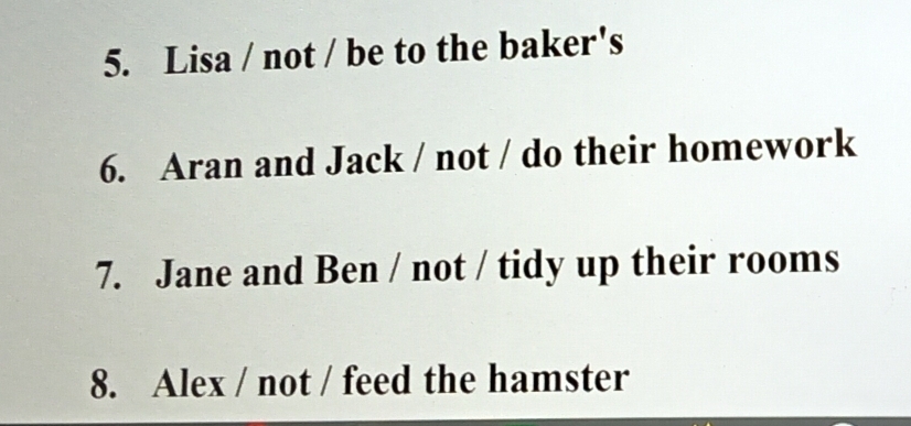 Lisa / not / be to the baker's 
6. Aran and Jack / not / do their homework 
7. Jane and Ben / not / tidy up their rooms 
8. Alex / not / feed the hamster