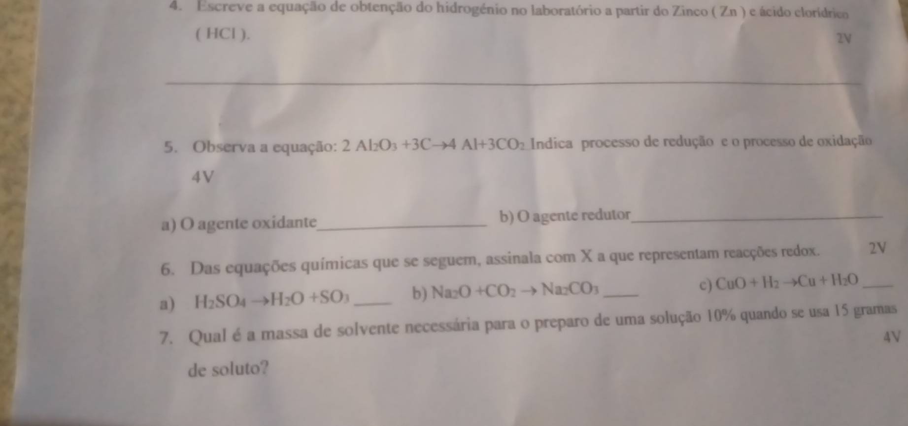 Escreve a equação de obtenção do hidrogénio no laboratório a partir do Zinco ( Zn ) e ácido clorídrico 
( HCl ). 
2V 
_ 
_ 
_ 
5. Observa a equação: 2Al_2O_3+3Cto 4Al+3CO_2 Indica processo de redução e o processo de oxidação 
4V 
a) O agente oxidante_ b) O agente redutor_ 
6. Das equações químicas que se seguem, assinala com X a que representam reacções redox. 2V
a) H_2SO_4to H_2O+SO_3 _b) Na_2O+CO_2to Na_2CO_3 _ 
c) CuO+H_2to Cu+H_2O _ 
7. Qual é a massa de solvente necessária para o preparo de uma solução 10% quando se usa 15 gramas
4V 
de soluto?