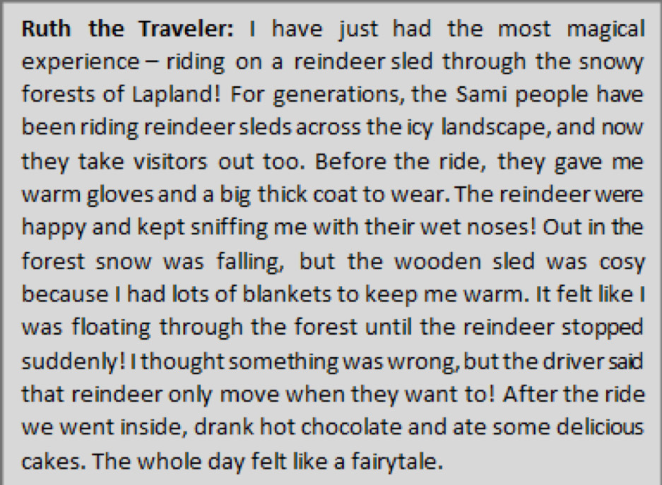 Ruth the Traveler: I have just had the most magical 
experience- riding on a reindeer sled through the snowy 
forests of Lapland! For generations, the Sami people have 
been riding reindeer sleds across the icy landscape, and now 
they take visitors out too. Before the ride, they gave me 
warm gloves and a big thick coat to wear. The reindeer were 
happy and kept sniffing me with their wet noses! Out in the 
forest snow was falling, but the wooden sled was cosy 
because I had lots of blankets to keep me warm. It felt like I 
was floating through the forest until the reindeer stopped 
suddenly! I thought something was wrong, but the driver said 
that reindeer only move when they want to! After the ride 
we went inside, drank hot chocolate and ate some delicious 
cakes. The whole day felt like a fairytale.