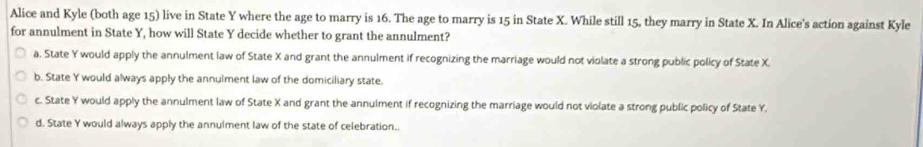 Alice and Kyle (both age 15) live in State Y where the age to marry is 16. The age to marry is 15 in State X. While still 15, they marry in State X. In Alice's action against Kyle
for annulment in State Y, how will State Y decide whether to grant the annulment?
a. State Y would apply the annulment law of State X and grant the annulment if recognizing the marriage would not violate a strong public policy of State X.
b. State Y would always apply the annulment law of the domiciliary state.
c. State Y would apply the annulment law of State X and grant the annulment if recognizing the marriage would not violate a strong public policy of State Y.
d. State Y would always apply the annulment law of the state of celebration..