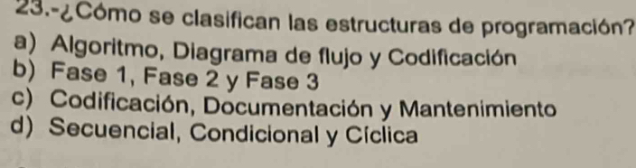 23.-¿Cómo se clasifican las estructuras de programación?
a) Algoritmo, Diagrama de flujo y Codificación
b) Fase 1, Fase 2 y Fase 3
c) Codificación, Documentación y Mantenimiento
d)Secuencial, Condicional y Cíclica