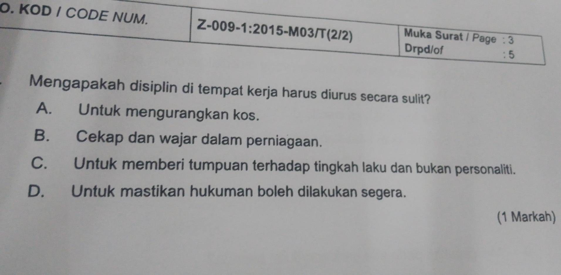 KOD / CODE NUM. 15-M03/T(2/2)
Z-009-1:20 
Muka Surat / Page : 3
Drpd/of
: 5
Mengapakah disiplin di tempat kerja harus diurus secara sulit?
A. Untuk mengurangkan kos.
B. Cekap dan wajar dalam perniagaan.
C. Untuk memberi tumpuan terhadap tingkah laku dan bukan personaliti.
D. Untuk mastikan hukuman boleh dilakukan segera.
(1 Markah)