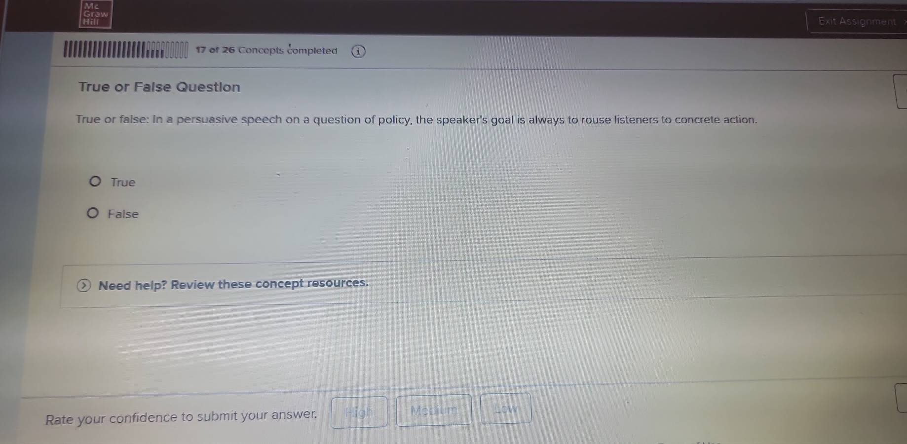 Hill
Exit Assignment
.''' 17 of 26 Concepts completed
True or False Question
True or false: In a persuasive speech on a question of policy, the speaker's goal is always to rouse listeners to concrete action.
True
False
Need help? Review these concept resources.
Rate your confidence to submit your answer. High Mediu Low