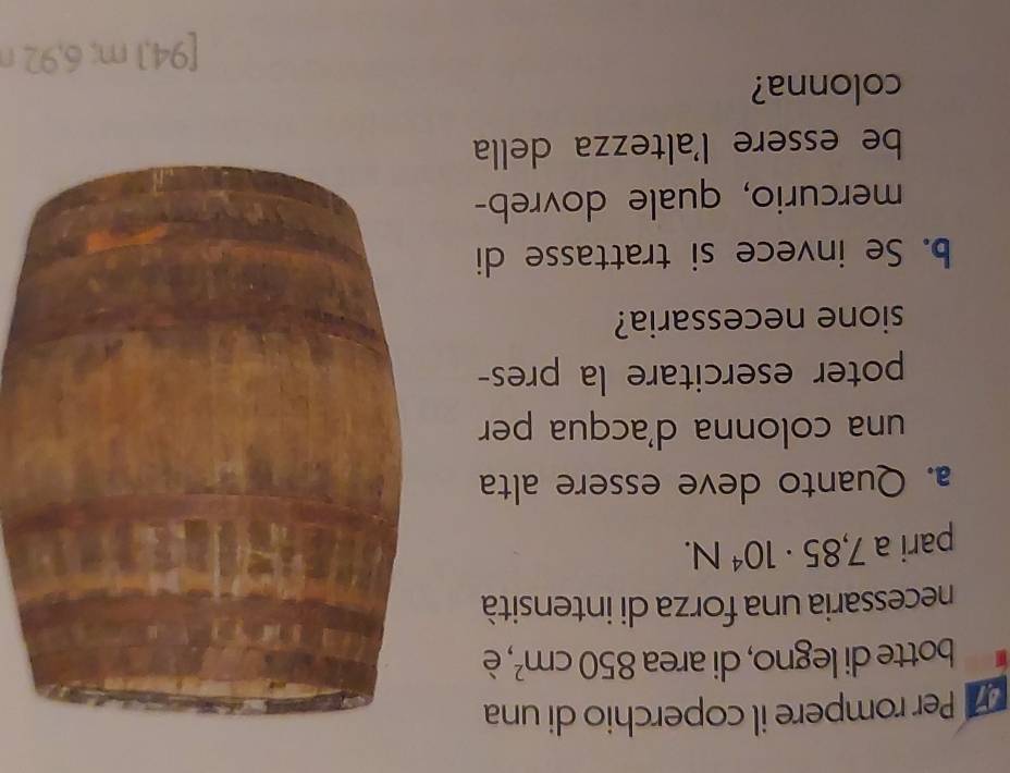 Per rompere il coperchio di una 
botte di legno, di area 850cm^2 è 
necessaria una forza di intensità 
pari a 7,85· 10^4N. 
a. Quanto deve essere alta 
una colonna d'acqua per 
poter esercitare la pres- 
sione necessaria? 
b. Se invece si trattasse di 
mercurio, quale dovreb- 
be essere l'altezza della 
colonna? 
[ 94,1 m; 6,92 n