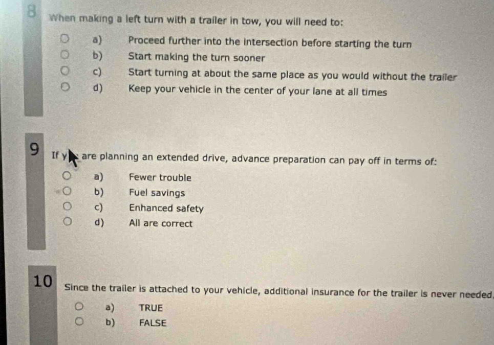 When making a left turn with a trailer in tow, you will need to:
a) Proceed further into the intersection before starting the turn
b) Start making the turn sooner
c) Start turning at about the same place as you would without the trailer
d) Keep your vehicle in the center of your lane at all times
9 If y are planning an extended drive, advance preparation can pay off in terms of:
a) Fewer trouble
b) Fuel savings
c) Enhanced safety
d) All are correct
10 Since the trailer is attached to your vehicle, additional insurance for the trailer is never needed.
a) TRUE
b) FALSE