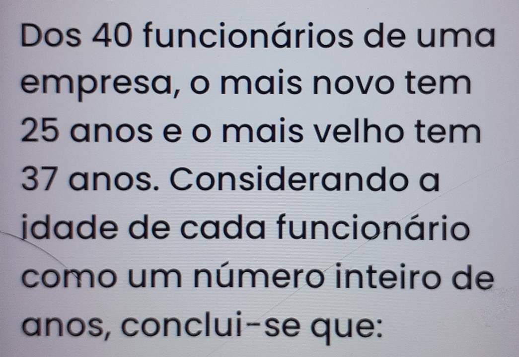 Dos 40 funcionários de uma 
empresa, o mais novo tem
25 anos e o mais velho tem
37 anos. Considerando a 
idade de cada funcionário 
como um número inteiro de 
anos, conclui-se que: