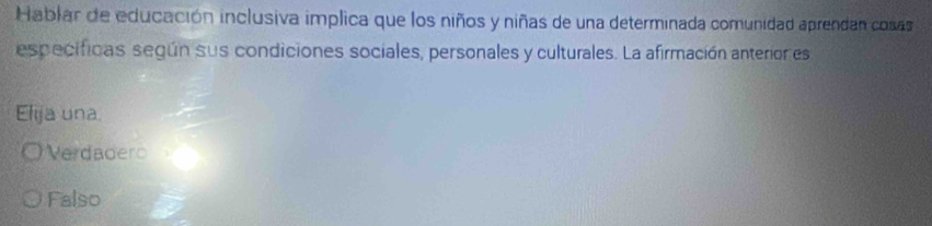 Hablar de educación inclusiva implica que los niños y niñas de una determinada comunidad aprendan cosas
especificas según sus condiciones sociales, personales y culturales. La afirmación anterior es
Elija una.
Verdadero
Falso