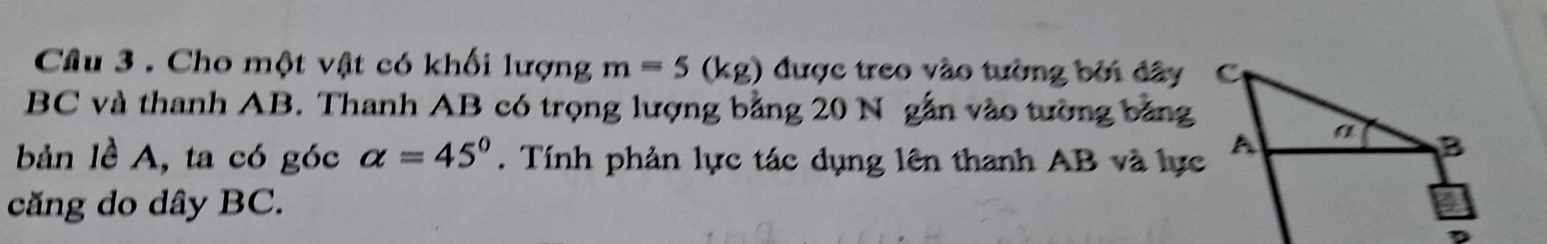 Cho một vật có khối lượng m=5(kg) được treo vào tường bởi đây
BC và thanh AB. Thanh AB có trọng lượng bằng 20 N gẫn vào tường bằng 
bản lề A, ta có góc alpha =45°. Tính phản lực tác dụng lên thanh AB và lực 
căng do dây BC.