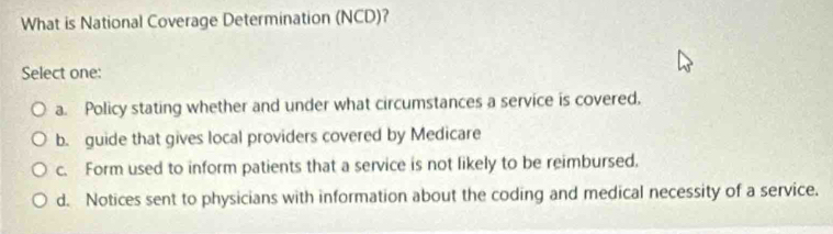 What is National Coverage Determination (NCD)?
Select one:
a. Policy stating whether and under what circumstances a service is covered.
b. guide that gives local providers covered by Medicare
c. Form used to inform patients that a service is not likely to be reimbursed.
d. Notices sent to physicians with information about the coding and medical necessity of a service.