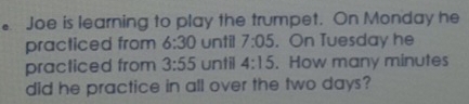 Joe is learning to play the trumpet. On Monday he 
practiced from 6:30 until 7:05.On Tuesday he 
practiced from 3:55 until 4:15. How many minutes
did he practice in all over the two days?