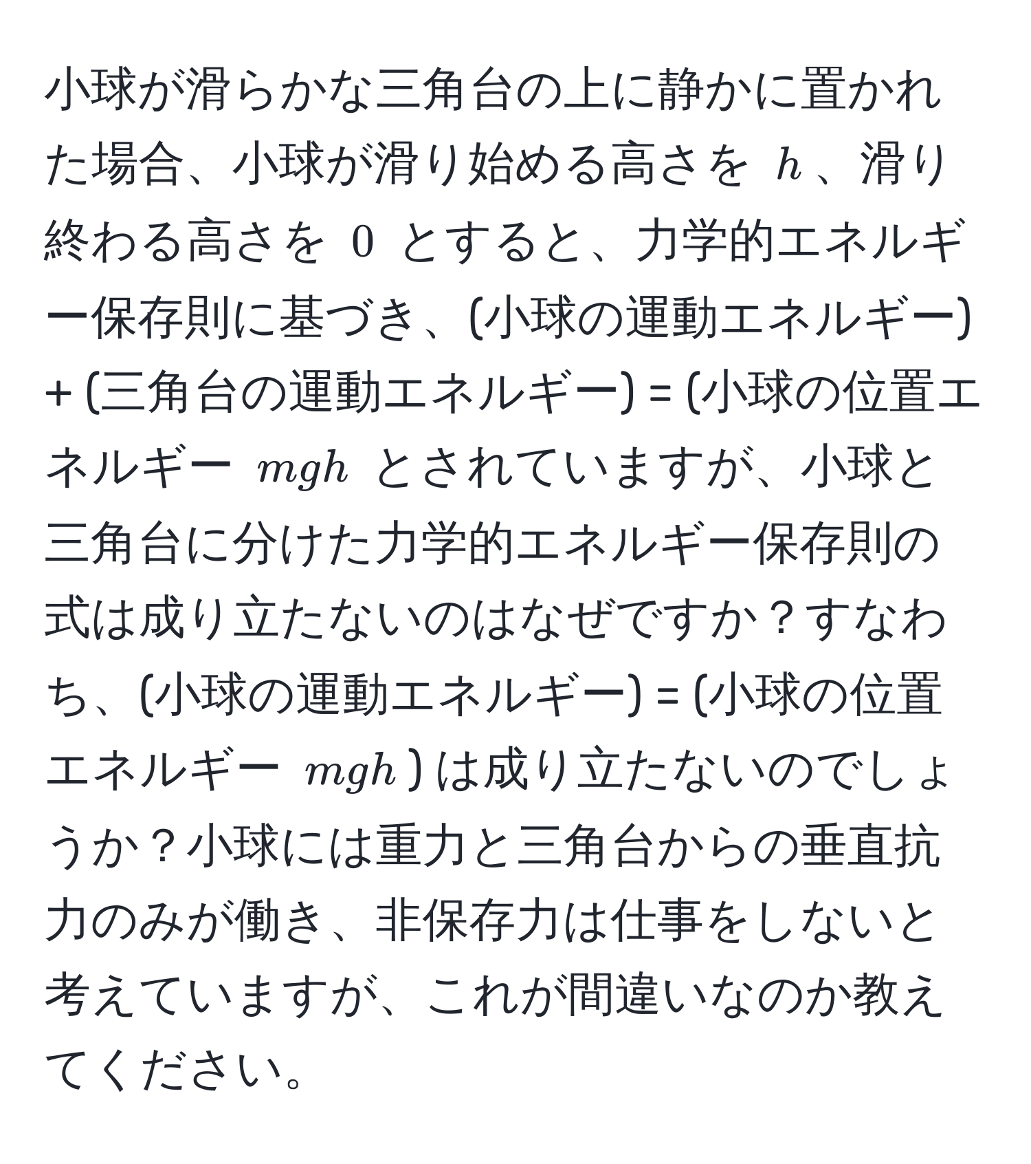 小球が滑らかな三角台の上に静かに置かれた場合、小球が滑り始める高さを $h$、滑り終わる高さを $0$ とすると、力学的エネルギー保存則に基づき、(小球の運動エネルギー) + (三角台の運動エネルギー) = (小球の位置エネルギー $mgh$ とされていますが、小球と三角台に分けた力学的エネルギー保存則の式は成り立たないのはなぜですか？すなわち、(小球の運動エネルギー) = (小球の位置エネルギー $mgh$) は成り立たないのでしょうか？小球には重力と三角台からの垂直抗力のみが働き、非保存力は仕事をしないと考えていますが、これが間違いなのか教えてください。