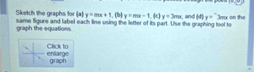 Sketch the graphs for (a) y=mx+1 , (b) y=mx-1. (c) y=3mx and (d) y=3mx on the 
same figure and label each line using the letter of its part. Use the graphing tool to 
graph the equations. 
Click to 
enlarge 
graph