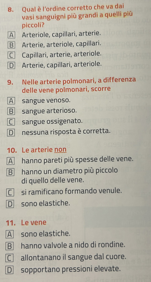 Qual è l'ordine corretto che va dai
vasi sanguigni più grandi a quelli più
piccoli?
A Arteriole, capillari, arterie.
B Arterie, arteriole, capillari.
C Capillari, arterie, arteriole.
D Arterie, capillari, arteriole.
9. Nelle arterie polmonari, a differenza
delle vene polmonari, scorre
A sangue venoso.
B sangue arterioso.
□ sangue ossigenato.
D nessuna risposta è corretta.
10. Le arterie non
A hanno pareti più spesse delle vene.
B hanno un diametro più piccolo
di quello delle vene.
C si ramificano formando venule.
D sono elastiche.
11. Le vene
A sono elastiche.
B hanno valvole a nido di rondine.
C allontanano il sangue dal cuore.
D sopportano pressioni elevate.