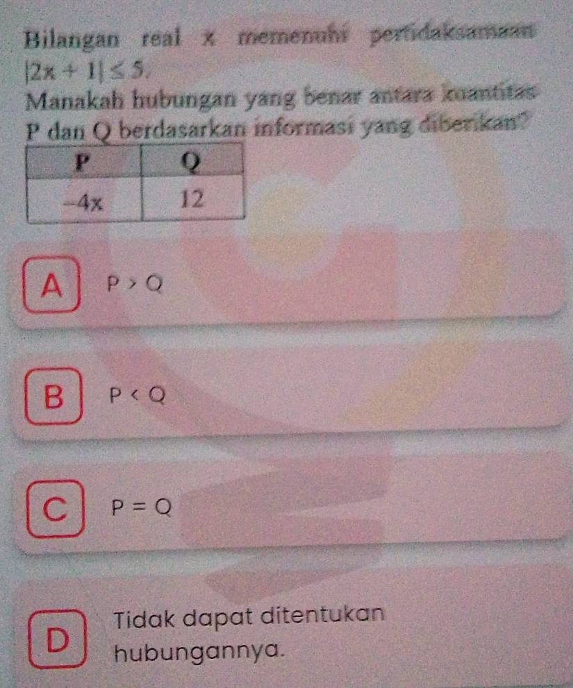 Bilangan real x memenuhi pertidaksamaan
|2x+1|≤ 5. 
Manakah hubungan yang benar antara kuantitas
P dan Q berdasarkan informasi yang diberikan?
A P>Q
B P
C P=Q
Tidak dapat ditentukan
D hubungannya.