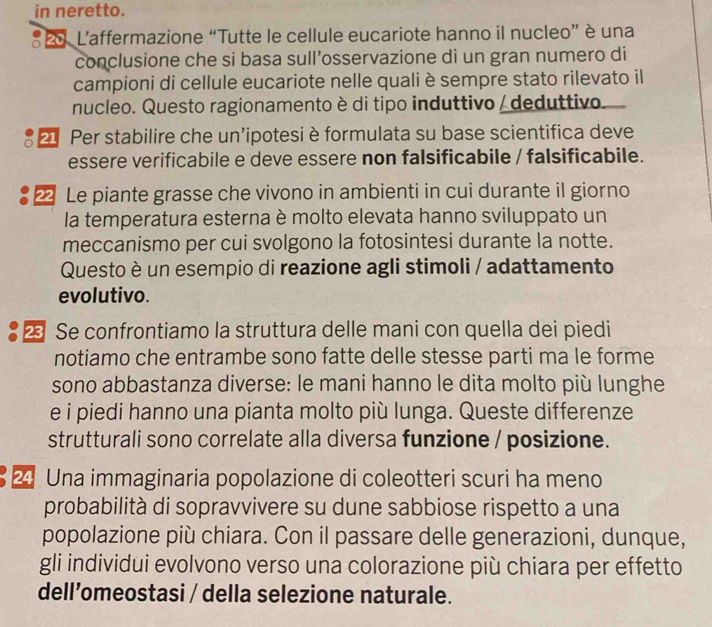 in neretto. 
* o L'affermazione “Tutte le cellule eucariote hanno il nucleo” è una 
conclusione che si basa sull’osservazione di un gran numero di 
campioni di cellule eucariote nelle quali è sempre stato rilevato il 
nucleo. Questo ragionamento è di tipo induttivo / deduttivo. 
21 Per stabilire che un’ipotesi è formulata su base scientifica deve 
essere verificabile e deve essere non falsificabile / falsificabile.
22 Le piante grasse che vivono in ambienti in cui durante il giorno 
la temperatura esterna è molto elevata hanno sviluppato un 
meccanismo per cui svolgono la fotosintesi durante la notte. 
Questo è un esempio di reazione agli stimoli / adattamento 
evolutivo. 
• 2 Se confrontiamo la struttura delle mani con quella dei piedi 
notiamo che entrambe sono fatte delle stesse parti ma le forme 
sono abbastanza diverse: le mani hanno le dita molto più lunghe 
e i piedi hanno una pianta molto più lunga. Queste differenze 
strutturali sono correlate alla diversa funzione / posizione. 
2 Una immaginaria popolazione di coleotteri scuri ha meno 
probabilità di sopravvivere su dune sabbiose rispetto a una 
popolazione più chiara. Con il passare delle generazioni, dunque, 
gli individui evolvono verso una colorazione più chiara per effetto 
dell’omeostasi / della selezione naturale.