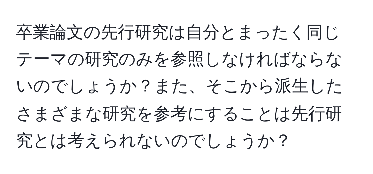 卒業論文の先行研究は自分とまったく同じテーマの研究のみを参照しなければならないのでしょうか？また、そこから派生したさまざまな研究を参考にすることは先行研究とは考えられないのでしょうか？