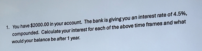 You have $2000.00 in your account. The bank is giving you an interest rate of 4.5%, 
compounded. Calculate your interest for each of the above time frames and what 
would your balance be after 1 year.