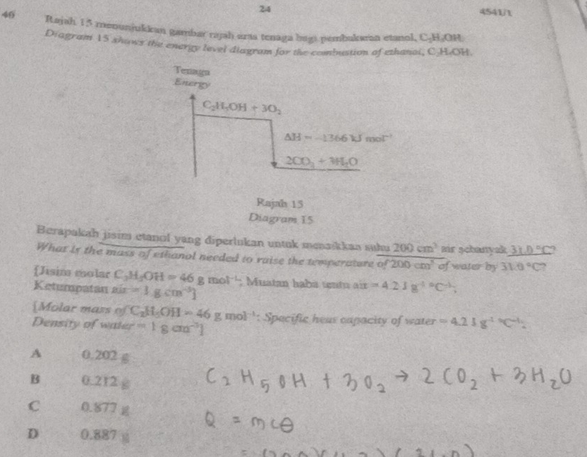 24
4541/t
46 Rajah 15 meounjukkan gambar rajah erta tenaga bagi pembukaran etanol, C-H □
Diagram 15 shows the energy level diagram for the combustion of ethanoi, C-HOH.
Berapakah jisim etanıl yang diperlukan untuk menaškkan suhu 200cm^3 eir schamyek _ 31.0°C?
What is the mass of ethanol needed to raise the temperature of200cm^3of water by 310°C
Jisim molar C_3H_5OH=46gmol^(-L)
Ketumpatan 8is =1gcm^(-3)] : Muatan habá untu aix =4.21g^((-1)°C^-1);
[Molar mass of C_2H_5OH=46gmol^(-1)
Density of water =1gcm^(-3)] : Specific heas capacity of water =4.23g^((-1)°C^-1).
A 0.202 g
B 0.212 1
C 0.877
D 0.887