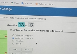 YzuTube Maps Trans ate We loo ne to the G.
College
I TXEN-E1 - Total Productive Maimenanca |TPM) Quiz
Question 13 of 17
The intent of Preventive Maintenance is to prevent _.
Unplanned duwttime Schedoled stoppege
ldling lass Rewark
Flag Heset