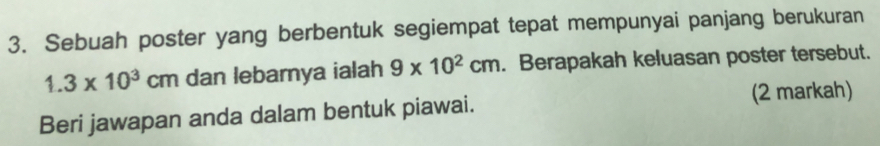 Sebuah poster yang berbentuk segiempat tepat mempunyai panjang berukuran
1.3* 10^3cm dan lebarnya ialah 9* 10^2cm. Berapakah keluasan poster tersebut. 
(2 markah) 
Beri jawapan anda dalam bentuk piawai.