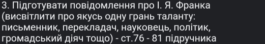 Πідготувати πовідомлення πро Ι. Я. Φранка 
(висвітлити πро якусь одну грань таланту: 
письменник, перекладач, науковець, πолітик, 
громадський дίяч τοщο) - ст. 76 - 81 підручника