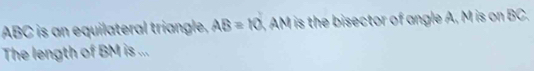 ABC is an equilateral triangle, AB=10 AM is the bisector of angle A, M is on BC. 
The length of BM is ...