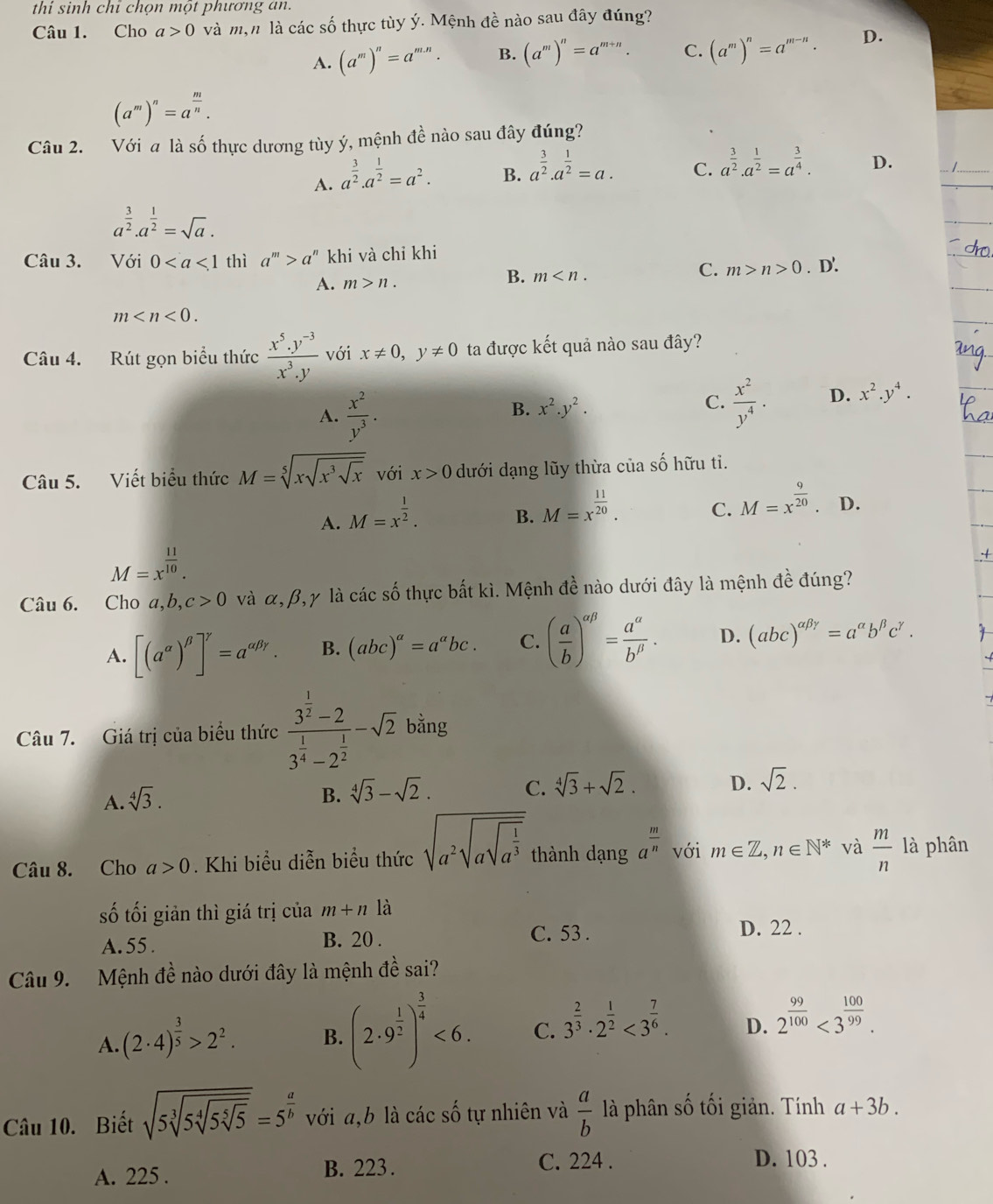 thi sinh chỉ chọn một phương an.
Câu 1. Cho a>0 và mộn là các số thực tùy ý. Mệnh đề nào sau đây đúng?
A. (a^m)^n=a^(m.n). B. (a^m)^n=a^(m+n) C. (a^m)^n=a^(m-n). D.
(a^m)^n=a^(frac m)n.
Câu 2. Với a là số thực dương tùy ý, mệnh đề nào sau đây đúng?
A. a^(frac 3)2.a^(frac 1)2=a^2.
B. a^(frac 3)2.a^(frac 1)2=a.
C. a^(frac 3)2.a^(frac 1)2=a^(frac 3)4. D.
a^(frac 3)2.a^(frac 1)2=sqrt(a).
Câu 3. Với 0 thì a^m>a^n khi và chỉ khi. D'.
C. m>n>0
A. m>n.
B. m
m
Câu 4. Rút gọn biểu thức  (x^5.y^(-3))/x^3.y  với x!= 0,y!= 0 ta được kết quả nào sau đây?
A.  x^2/y^3 .
B. x^2.y^2.  x^2/y^4 . D. x^2.y^4.
C.
Câu 5. Viết biểu thức M=sqrt[5](xsqrt x^3sqrt x) với x>0 dưới dạng lũy thừa của số hữu tỉ.
A. M=x^(frac 1)2.
B. M=x^(frac 11)20.
C. M=x^(frac 9)20 D.
M=x^(frac 11)10.
Câu 6. Cho a,b, ,c>0 và α, β,γ là các số thực bắt kì. Mệnh đề nào dưới đây là mệnh đề đúng?
A. [(a^(alpha))^beta ]^gamma =a^(alpha beta gamma). B. (abc)^a=a^abc. C. ( a/b )^alpha beta = a^(alpha)/b^(beta) . D. (abc)^alpha beta gamma =a^(alpha)b^(beta)c^(gamma).
Câu 7. Giá trị của biểu thức frac 3^(frac 1)2-23^(frac 1)4-2^(frac 1)2-sqrt(2) bằng
A. sqrt[4](3).
B. sqrt[4](3)-sqrt(2). C. sqrt[4](3)+sqrt(2). D. sqrt(2).
Câu 8. Cho a>0. Khi biểu diễn biểu thức sqrt(a^2sqrt asqrt a^(frac 1)3) thành dạng a^(frac m)n với m∈ Z,n∈ N^* và  m/n  là phân
số tối giản thì giá trị của m+n là
A. 55 . B. 20 .
C. 53 . D. 22 .
Câu 9.  Mệnh đề nào dưới đây là mệnh đề sai?
A. (2· 4)^ 3/5 >2^2. B. (2· 9^(frac 1)2)^ 3/4 <6. C. 3^(frac 2)3· 2^(frac 1)2<3^(frac 7)6. D. 2^(frac 99)100<3^(frac 100)99.
Câu 10. Biết sqrt(5sqrt [3]5sqrt [4]5sqrt [5]5)=5^(frac a)b với a,b là các số tự nhiên và  a/b  là phân số tối giản. Tính a+3b.
A. 225 . B. 223. C. 224 . D. 103 .