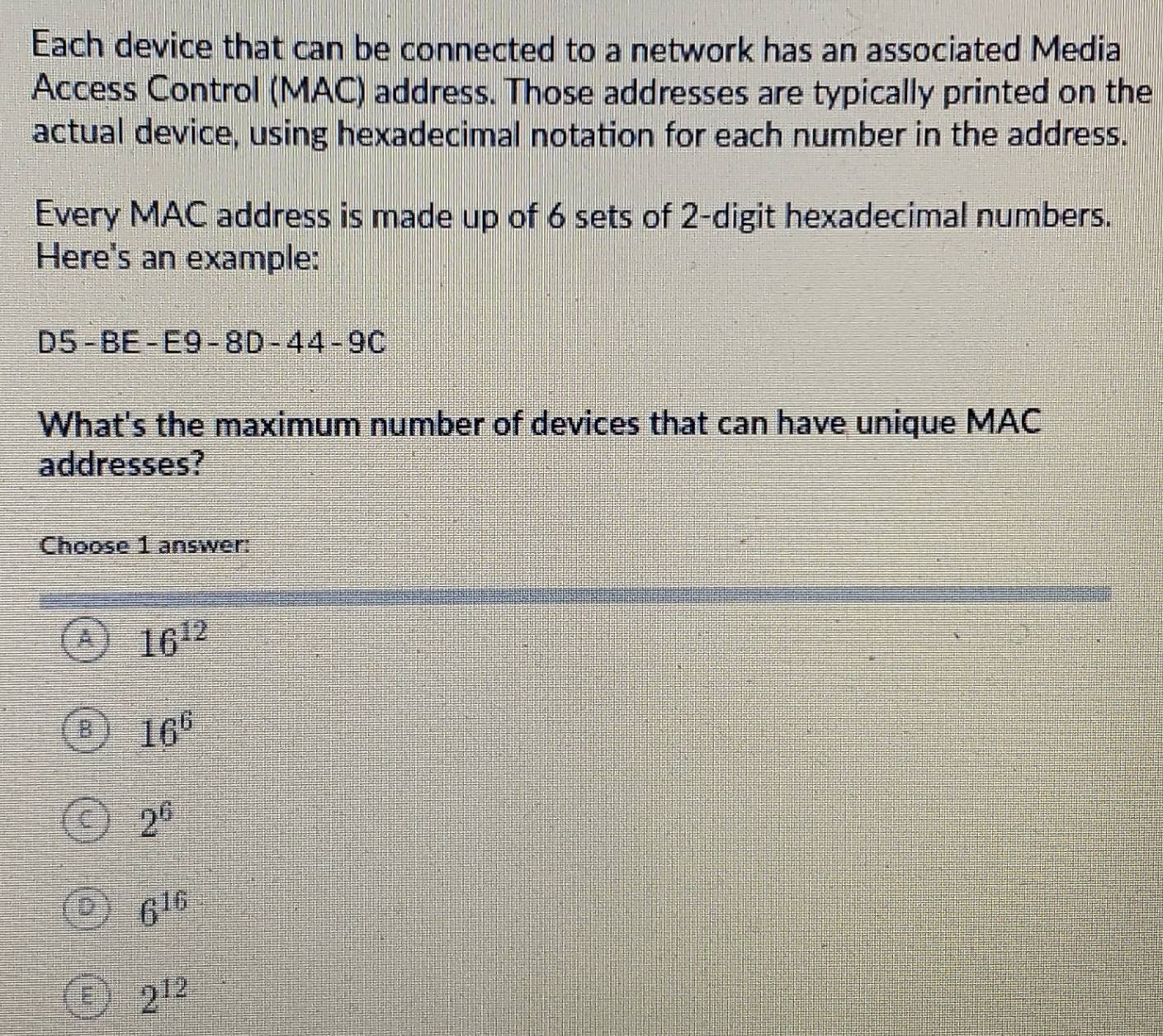 Each device that can be connected to a network has an associated Media
Access Control (MAC) address. Those addresses are typically printed on the
actual device, using hexadecimal notation for each number in the address.
Every MAC address is made up of 6 sets of 2 -digit hexadecimal numbers.
Here's an example:
D5-BE-E9-8D-44-9C
What's the maximum number of devices that can have unique MAC
addresses?
Choose 1 answer:
16^(12)
16^6
2^6
6^(16)
2^(12)