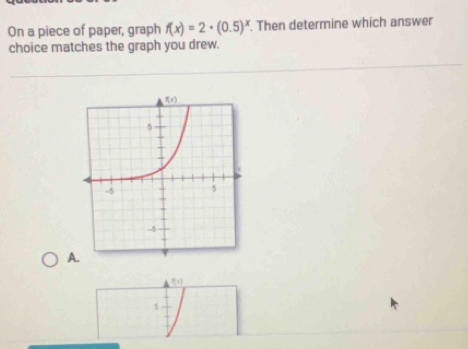 On a piece of paper, graph f(x)=2· (0.5)^x. Then determine which answer
choice matches the graph you drew.
A.