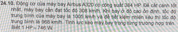 Động cơ của máy bay Airbus A320 có công suất 384 HP. Đề cất cánh tốt 
nhất, máy bay cần đạt tốc độ 308 km/h. Khi bay ở độ cao ổn định, tốc độ 
trung bình của máy bay là 1005 km/h và để tiết kiệm nhiên liệu thì tốc độ 
trung bình là 968 km/h. Tinh lực kéo máy bay trong từng trường hợp trên. 
Biết 1HPapprox 746W.